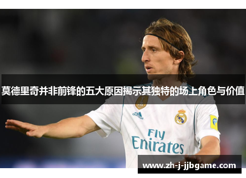 莫德里奇并非前锋的五大原因揭示其独特的场上角色与价值 莫德里奇并非前锋的五大原因揭示其独特的场上角色与价值
