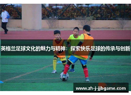 英格兰足球文化的魅力与精神：探索快乐足球的传承与创新