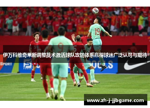 伊万科维奇果断调整战术激活球队攻防体系赢得球迷广泛认可与期待 伊万科维奇果断调整战术激活球队攻防体系赢得球迷广泛认可与期待