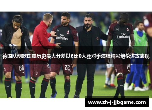 德国队创欧国联历史最大分差以6比0大胜对手演绎精彩绝伦进攻表现 德国队创欧国联历史最大分差以6比0大胜对手演绎精彩绝伦进攻表现