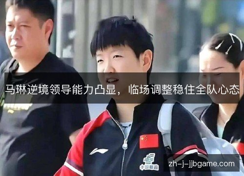 马琳逆境领导能力凸显,临场调整稳住全队心态 马琳逆境领导能力凸显,临场调整稳住全队心态